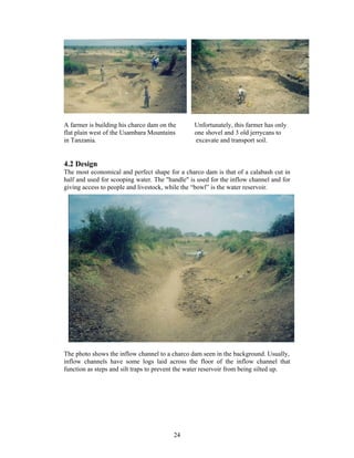 A farmer is building his charco dam on the       Unfortunately, this farmer has only
flat plain west of the Usambara Mountains        one shovel and 3 old jerrycans to
in Tanzania.                                     excavate and transport soil.


4.2 Design
The most economical and perfect shape for a charco dam is that of a calabash cut in
half and used for scooping water. The "handle" is used for the inflow channel and for
giving access to people and livestock, while the “bowl” is the water reservoir.




The photo shows the inflow channel to a charco dam seen in the background. Usually,
inflow channels have some logs laid across the floor of the inflow channel that
function as steps and silt traps to prevent the water reservoir from being silted up.




                                         24
 