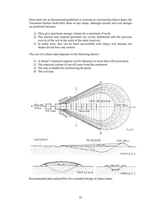 Since there are no documented guidelines or training on constructing charco dams, the
Tanzanian farmers build their dams in any shape, although circular and oval designs
are preferred, because:

   1) They give maximum storage volume for a minimum of work.
   2) The internal and external pressures are evenly distributed and this prevents
      cave-in of the soil in the walls of the water reservoir.
   3) In sandy soils, they can be lined successfully with clayey soil, because the
      shapes do not have any corners.

The size of a charco dam depends on the following factors:

   1)   A farmer’s financial capacity to hire labourers to assist him with excavation.
   2)   The expected volume of run-off water from the catchment.
   3)   The area available for constructing the pond.
   4)   The soil type.




Recommended plan and profiles for a standard design of charco dams.




                                           25
 