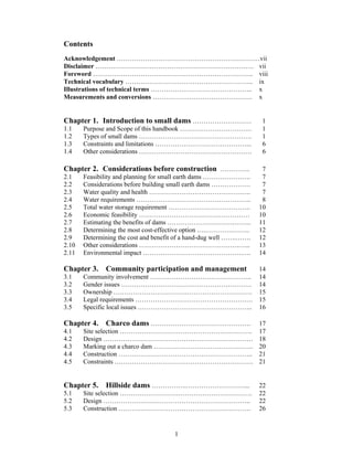 Contents
Acknowledgement …………………………………………………………vii
Disclaimer ………………………………………………………………. vii
Foreword ……………………………………………………………….. viii
Technical vocabulary ………………………………………………….. ix
Illustrations of technical terms ……………………………………….. x
Measurements and conversions ………………………………………. x


Chapter 1. Introduction to small dams ………………………                     1
1.1    Purpose and Scope of this handbook ……………………………               1
1.2    Types of small dams …………………………………………….                       1
1.3    Constraints and limitations ……………………………………...                6
1.4    Other considerations …………………………………………….                      6

Chapter 2. Considerations before construction …………..                 7
2.1    Feasibility and planning for small earth dams ………………….        7
2.2    Considerations before building small earth dams ………………        7
2.3    Water quality and health ………………………………………..                    7
2.4    Water requirements ……………………………………………..                        8
2.5    Total water storage requirement ………………………………..               10
2.6    Economic feasibility ……………………………………………                       10
2.7    Estimating the benefits of dams ………………………….……..              11
2.8    Determining the most cost-effective option ….………….……..       12
2.9    Determining the cost and benefit of a hand-dug well …….…….   12
2.10   Other considerations ……………………………………….…...                    13
2.11   Environmental impact ……………………………………….….                      14

Chapter 3. Community participation and management                   14
3.1    Community involvement ………………………………………..                      14
3.2    Gender issues ……………………………………………………                           14
3.3    Ownership ……………………………………………………….                             15
3.4    Legal requirements ………………………………………………                        15
3.5    Specific local issues ……………………………………………..                    16

Chapter 4. Charco dams ……………………………………….                             17
4.1    Site selection …………………………………………………….                         17
4.2    Design ……………………………………………………………                               18
4.3    Marking out a charco dam ……………………………………….                    20
4.4    Construction ……………………………………………………..                          21
4.5    Constraints ……………………………………………………….                           21


Chapter 5. Hillside dams …………….………………………...                         22
5.1    Site selection …………………………………………………….                         22
5.2    Design …………………………………………………………..                              22
5.3    Construction …………………………………………………….                           26


                                      1
 