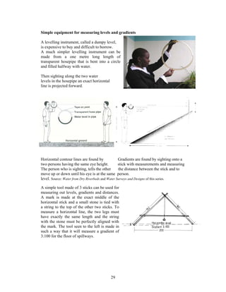 Simple equipment for measuring levels and gradients

A levelling instrument, called a dumpy level,
is expensive to buy and difficult to borrow.
A much simpler levelling instrument can be
made from a one metre long length of
transparent hosepipe that is bent into a circle
and filled halfway with water.

Then sighting along the two water
levels in the hosepipe an exact horizontal
line is projected forward.




Horizontal contour lines are found by              Gradients are found by sighting onto a
two persons having the same eye height.            stick with measurements and measuring
The person who is sighting, tells the other        the distance between the stick and to
move up or down until his eye is at the same person.
level. Source: Water from Dry Riverbeds and Water Surveys and Designs of this series.

A simple tool made of 3 sticks can be used for
measuring out levels, gradients and distances.
A mark is made at the exact middle of the
horizontal stick and a small stone is tied with
a string to the top of the other two sticks. To
measure a horizontal line, the two legs must
have exactly the same length and the string
with the stone must be perfectly aligned with
the mark. The tool seen to the left is made in
such a way that it will measure a gradient of
3:100 for the floor of spillways.




                                             29
 