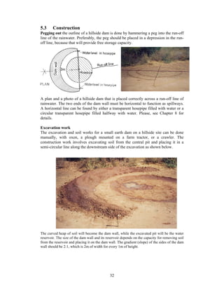 5.3     Construction
Pegging out the outline of a hillside dam is done by hammering a peg into the run-off
line of the rainwater. Preferably, the peg should be placed in a depression in the run-
off line, because that will provide free storage capacity.




A plan and a photo of a hillside dam that is placed correctly across a run-off line of
rainwater. The two ends of the dam wall must be horizontal to function as spillways.
A horizontal line can be found by either a transparent hosepipe filled with water or a
circular transparent hosepipe filled halfway with water. Please, see Chapter 8 for
details.

Excavation work
The excavation and soil works for a small earth dam on a hillside site can be done
manually, with oxen, a plough mounted on a farm tractor, or a crawler. The
construction work involves excavating soil from the central pit and placing it in a
semi-circular line along the downstream side of the excavation as shown below.




The curved heap of soil will become the dam wall, while the excavated pit will be the water
reservoir. The size of the dam wall and its reservoir depends on the capacity for removing soil
from the reservoir and placing it on the dam wall. The gradient (slope) of the sides of the dam
wall should be 2:1, which is 2m of width for every 1m of height.




                                              32
 