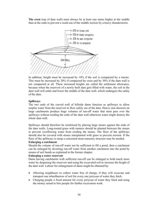 The crest (top of dam wall) must always be at least one metre higher at the middle
than at the ends to prevent a wash-out of the middle section by a heavy thunderstorm.




In addition, height must be increased by 10% if the soil is compacted by a tractor.
This must be increased by 20% if compacted by oxen and by 30% if the dam wall is
not compacted at all. These increased heights are called the settlement allowance,
because when the reservoir of a newly built dam gets filled with water, the soil in the
dam wall will settle and lower the middle of the dam wall, which endangers the safety
of the dam.

Spillways
The two ends of the curved wall of hillside dams function as spillways to allow
surplus water from the reservoir to flow safely out of the dam. Heavy rain-showers on
large catchments produce huge volumes of run-off water that must pass over the
spillways without eroding the ends of the dam wall otherwise water might destroy the
whole dam wall.

Spillways should therefore be reinforced by placing large stones against the ends of
the dam walls. Long-rooted grass with runners should be planted between the stones
to prevent overflowing water from eroding the stones. The floor of the spillways
should also be covered with stones interplanted with grass to prevent erosion. If the
floor of the spillways is steep a concreted stone-masonry structure may be needed.
Enlarging a catchment
Should the volume of run-off water not be sufficient to fill a pond, then a catchment
can be enlarged by diverting run-off water from another catchment into the pond by
means of soil bunds as explained in the former chapter.
Enlarging a water reservoir
Dams having catchments with sufficient run-off can be enlarged to hold much more
water by deepening the reservoir and using the excavated soil to increase the height of
the dam wall. Labour for enlargement of dams might be obtained by:

•   Allowing neighbours to collect water free of charge, if they will excavate and
    transport one wheelbarrow of soil for every one jerrycan of water they fetch.
•   Charging people a fixed amount for every jerrycan of water they fetch and using
    the money raised to hire people for further excavation work.


                                          34
 