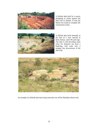 A hillside dam built by a tractor
                                                  ploughing in circles against the
                                                  dam wall in Zambia. It took the
                                                  farmer two weeks to complete the
                                                  construction works.




                                                  A hillside dam built manually at
                                                  the foot of a rock outcrop in
                                                  Kitui, Kenya, some 40 years ago.
                                                  The dam is still providing clean
                                                  water for domestic use from a
                                                  hand-dug well sunk into a
                                                  seepage line downstream of the
                                                  dam wall.




An example of a hillside dam harvesting rainwater run off the Machakos-Kitui road.




                                        35
 