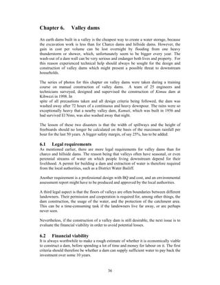 Chapter 6.          Valley dams

An earth dams built in a valley is the cheapest way to create a water storage, because
the excavation work is less than for Charco dams and hillside dams. However, the
gain in cost per volume can be lost overnight by flooding from one heavy
thunderstorm or shower, which, unfortunately seem to be bigger every year. The
wash-out of a dam wall can be very serious and endanger both lives and property. For
this reason experienced technical help should always be sought for the design and
construction of valley dams which might present a possible threat to downstream
households.

The series of photos for this chapter on valley dams were taken during a training
course on manual construction of valley dams. A team of 25 engineers and
technicians surveyed, designed and supervised the construction of Kimuu dam at
Kibwezi in 1998. In
spite of all precautions taken and all design criteria being followed, the dam was
washed away after 72 hours of a continuous and heavy downpour. The rains were so
exceptionally heavy that a nearby valley dam, Kamuti, which was built in 1956 and
had survived El Nino, was also washed away that night.

The lesson of these two disasters is that the width of spillways and the height of
freeboards should no longer be calculated on the basis of the maximum rainfall per
hour for the last 50 years. A bigger safety margin, of say 25%, has to be added.

6.1    Legal requirements
As mentioned earlier, there are more legal requirements for valley dams than for
charco and hillside dams. The reason being that valleys often have seasonal, or even
perennial streams of water on which people living downstream depend for their
livelihood. A permit for building a dam and extraction of water is therefore required
from the local authorities, such as a District Water Bailiff.

Another requirement is a professional design with BQ and cost, and an environmental
assessment report might have to be produced and approved by the local authorities.

A third legal aspect is that the floors of valleys are often boundaries between different
landowners. Their permission and cooperation is required for, among other things, the
dam construction, the usage of the water, and the protection of the catchment area.
This can be a time-consuming task if the landowners live far away, or are perhaps
never seen.

Nevertheless, if the construction of a valley dam is still desirable, the next issue is to
evaluate the financial viability in order to avoid potential losses.

6.2    Financial viability
It is always worthwhile to make a rough estimate of whether it is economically viable
to construct a dam, before spending a lot of time and money for labour on it. The first
criteria should therefore be whether a dam can supply sufficient water to pay back the
investment over some 10 years.


                                           36
 
