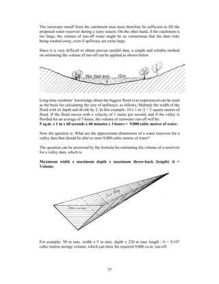 The rainwater runoff from the catchment area must therefore be sufficient to fill the
proposed water reservoir during a rainy season. On the other hand, if the catchment is
too large, the volume of run-off water might be so voluminous that the dam risks
being washed away, even if spillways are extra large.

Since it is very difficult to obtain precise rainfall data, a simple and reliable method
on estimating the volume of run-off can be applied as shown below.




Long-time residents’ knowledge about the biggest flood ever experienced can be used
as the basis for calculating the size of spillways, as follows: Multiply the width of the
flood with its depth and divide by 2. In this example: 10 x 1 m /2 = 5 square metres of
flood. If the flood moves with a velocity of 1 metre per second, and if the valley is
flooded for an average of 3 hours, the volume of rainwater run-off will be:
5 sq.m. x 1 m x 60 seconds x 60 minutes x 3 hours = 9,000 cubic metres of water.

Now the question is: What are the approximate dimensions of a water reservoir for a
valley dam that should be able to store 9,000 cubic metres of water?

The question can be answered by the formula for estimating the volume of a reservoir
for a valley dam, which is:

Maximum width x maximum depth x maximum throw-back (length) /6 =
Volume.




For example: 50 m max. width x 5 m max. depth x 220 m max length / 6 = 9,167
cubic metres storage volume, which can store the required 9,000 cu.m. run-off.




                                           37
 