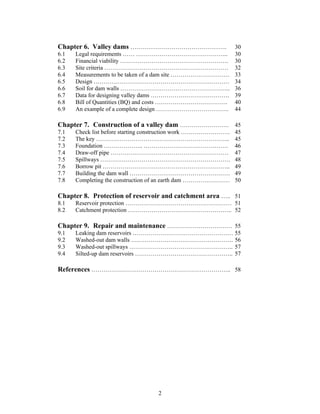 Chapter 6. Valley dams ………………………………………….                       30
6.1   Legal requirements …… ………………………………………..                  30
6.2   Financial viability ……………………………………………….                  30
6.3   Site criteria ………………………………………………………                      32
6.4   Measurements to be taken of a dam site …………………………        33
6.5   Design ……………………………………………………………                           34
6.6   Soil for dam walls ………………………………………………..                  36
6.7   Data for designing valley dams ………………………………….            39
6.8   Bill of Quantities (BQ) and costs ……………………………….          40
6.9   An example of a complete design ……………………………….            44

Chapter 7. Construction of a valley dam ……………………. 45
7.1   Check list before starting construction work …………………….   45
7.2   The key …………………………………………………………..                         45
7.3   Foundation ……………….. …………………………………….                      46
7.4   Draw-off pipe ……………………………………………………                       47
7.5   Spillways …………………………………………………………                         48
7.6   Borrow pit ………………………………………………………..                       49
7.7   Building the dam wall ……………………………………………                  49
7.8   Completing the construction of an earth dam ……………………     50

Chapter 8. Protection of reservoir and catchment area ….. 51
8.1   Reservoir protection ……………………………………………… 51
8.2   Catchment protection …………………………………………….. 52

Chapter 9. Repair and maintenance …………………………… 55
9.1   Leaking dam reservoirs …………………………………………… 55
9.2   Washed-out dam walls ……………………………………………. 56
9.3   Washed-out spillways …………………………………………….. 57
9.4   Silted-up dam reservoirs ………………………………………….. 57

References …………………………………………………………….. 58




                                  2
 