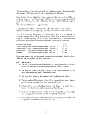 The next question is: How much soil work will it take to construct a dam wall capable
of storing the 9,000 cu.m. water? A rule of thumb states the following:

Since the dam wall has to be about 2 metres higher than the water level, it will have a
maximum height of 7 m. The maximum width of its base, with a batter gradient of
2.5:1, will be 7 m x 2.5 x 2 sides = 35 m, plus 2 m crest = 37 m width at the highest
part.
The soil work will therefore be approximately:

7 m height x 37 m width x 50 m length / 4 = 3,238 cubic metres of soil, which is
to be excavated from the two spillways, situated at either each end of the dam wall.

The cost of excavating, transporting and compacting 3,238 cu.m. of soil depends on
whether it will be carried out by manual labour, animal draft, a farm tractor with a
scoop or a crawler. Naturally, the cost of these means of soil works varies locally and
country-wise. Nevertheless, the following estimates can be used as guidelines.

Method of soil works                                                    Ksh
Animal draught of 3,238 cu.m. of soil @ Ksh 60/cu.m =                 194,280
Manual labour of 3,238 cu.m. of soil @ Ksh 75/cu.m. =                 242,850
Farm tractor    of 3,238 cu.m. of soil @ Ksh 100/cu.m =               323,800
Crawler         of 3,238 cu.m. of soil @ Ksh 200/cu.m =               647,600

If the legal aspects and the economical estimate seem reasonable, then look for a
viable site that can fulfil the following site criteria:

6.3      Site criteria
      1) The wall of the earth dam should be situated in a narrow part of the valley that
         widens just upstream to give additional free storage capacity for water.

      2) The dam wall needs to be built in a part of the valley which provides an
         impervious (water tight) valley floor of clayey soil.

      3) The valley floor should be flat, because it will give free storage volume.

      4) The dam wall should be situated at least 100 m from any bends in the valley to
         prevent currents causing erosion when heavy runoff occurs.

      5) Suitable clayey soils for building the dam wall should be available from a
         borrow pit in the reservoir and from excavating the spillways.

      6) Reservoirs should not contain boulders or rock outcrops because they might
         cause leakages; this can be prevented if covered with clayey soil.

      7) Natural depressions in the banks of a reservoir, when present, should be used
         for spillways in order to reduce construction costs.




                                            38
 
