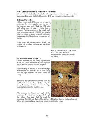 6.4    Measurements to be taken of a dam site
When a suitable site has been found, the following measurements are required to draw
a design and calculate the Bill of Quantities (BQ) and estimate construction costs:

1) Bench Mark (BM)
Make a bench mark (BM) on a tree or rock, or
concrete a few stones together near one end of
the proposed dam wall. Mark the BM point
with white paint to make it visible from a
distance. Plot the position of the bench mark
onto a contour map of 1:50,000 if available,
otherwise draw a sketch on graph millimetre
paper to a scale of 1 centimetre being equal to 2
metres.

From now, all measurements, levels and
heights will be taken from this BM and drawn
in the sketch.

                                                    Plan of a dam site with a BM on the
                                                    left side from where all
                                                    measurements, levels and heights
                                                    are taken.
2) Maximum water level (WL)
Draw a builder’s line and a long tape measure
across the valley from the BM to the opposite
end of the dam wall as shown in the photo.

Insert the ring at the end of another long tape
measure onto the builder’s line in such a way
that the tape measure can slide across the
valley.


Then take the vertical measurements from the
builder’s line to the floor of the valley for
every 2 metres, which is read on the tape
measure hanging on the builder’s line.


Also measure the length and depth of the
maximum flood that has ever passed through
the valley. This data shall be used for
estimating the width and depth of the spillways. The photo shows a builder’s line and
a long tape measure being drawn over a narrow point in the valley




                                          39
 