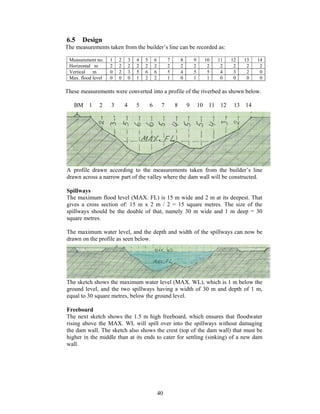 6.5    Design
The measurements taken from the builder’s line can be recorded as:

 Measurement no.    1   2       3   4   5       6        7       8       9     10   11   12   13   14
 Horizontal m       2   2       2   2   2       2        2       2       2      2    2    2    2    2
 Vertical   m       0   2       3   5   6       6        5       4       5      5    4    3    2    0
 Max. flood level   0   0       0   1   2       2        1       0       1      1    0    0    0    0

These measurements were converted into a profile of the riverbed as shown below.

   BM     1    2    3       4       5       6        7       8       9       10 11 12     13 14




A profile drawn according to the measurements taken from the builder’s line
drawn across a narrow part of the valley where the dam wall will be constructed.

Spillways
The maximum flood level (MAX. FL) is 15 m wide and 2 m at its deepest. That
gives a cross section of: 15 m x 2 m / 2 = 15 square metres. The size of the
spillways should be the double of that, namely 30 m wide and 1 m deep = 30
square metres.

The maximum water level, and the depth and width of the spillways can now be
drawn on the profile as seen below.




The sketch shows the maximum water level (MAX. WL), which is 1 m below the
ground level, and the two spillways having a width of 30 m and depth of 1 m,
equal to 30 square metres, below the ground level.

Freeboard
The next sketch shows the 1.5 m high freeboard, which ensures that floodwater
rising above the MAX. WL will spill over into the spillways without damaging
the dam wall. The sketch also shows the crest (top of the dam wall) that must be
higher in the middle than at its ends to cater for settling (sinking) of a new dam
wall.




                                                    40
 