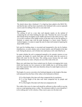 The sketch shows that a freeboard 1.5 m high has been added to the MAX WL,
and that the dam wall has been raised above the freeboard with a convex (upward)
crest to cater for settling of the soil in a new dam wall.

Convex crest
The settling of soil in a new dam wall depends mainly on the method of
compacting the soil when building the dam wall. Therefore the crest of an earth
dam should always be highest at the middle and lowest at the ends (convex). This
is to avoid a washout of the middle section of the dam wall in case the spillway is
blocked, or cannot cope with the peak discharge in a heavy storm. Should a
washout happen, it is easier to repair the end of a dam wall instead of repairing the
deep middle section.

Soil used for building dams is excavated and transported to the site by baskets,
wheelbarrows, ox-carts, donkey carts or tractor trailers, and off-loaded on the dam
wall. During the process, soil is broken into small pieces with voids filled by air.

No matter whether the soil is compacted manually or by animals, tractors or even
crawlers, the height of a newly built dam wall will settle when the reservoir is
filled with water for the first time. This settling occurs because the soil, made
pliable and heavy by water, will press air out of the voids in the soil.

Many new earth dams have been washed away by floods over-topping their crests
which had become too low (concave) at their middle due to soil having settled
more than expected. Dam walls must therefore always be made higher (convex) at
their middle section.

The height of a convex crest above the freeboard depends on the height of the dam
wall measured from the floor of the valley to the freeboard as follows:

   10 % of the height of the dam wall when compacted dry by machinery.
   20 % of the height of the dam wall when compacted dry by people and
      livestock.
   30 % of the height of the dam wall when not compacted at all.

The width of the crest of a dam wall should be sufficient to allow traffic to use the
crest as a road spanning across a valley. The minimum width of a crest should be 2
m for walking and 3 m for vehicles, if they want to pass over the dam wall.




                                       41
 