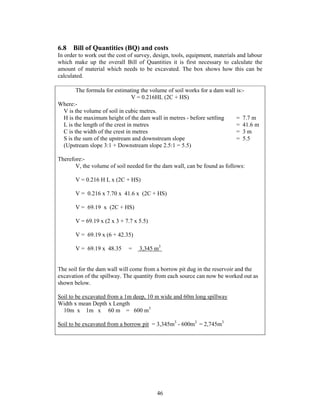 6.8 Bill of Quantities (BQ) and costs
In order to work out the cost of survey, design, tools, equipment, materials and labour
which make up the overall Bill of Quantities it is first necessary to calculate the
amount of material which needs to be excavated. The box shows how this can be
calculated.

       The formula for estimating the volume of soil works for a dam wall is:-
                                V = 0.216HL (2C + HS)
Where:-
 V is the volume of soil in cubic metres.
 H is the maximum height of the dam wall in metres - before settling      = 7.7 m
 L is the length of the crest in metres                                   = 41.6 m
 C is the width of the crest in metres                                    = 3m
 S is the sum of the upstream and downstream slope                        = 5.5
 (Upstream slope 3:1 + Downstream slope 2.5:1 = 5.5)

Therefore:-
       V, the volume of soil needed for the dam wall, can be found as follows:

       V = 0.216 H L x (2C + HS)

       V = 0.216 x 7.70 x 41.6 x (2C + HS)

       V = 69.19 x (2C + HS)

       V = 69.19 x (2 x 3 + 7.7 x 5.5)

       V = 69.19 x (6 + 42.35)

       V = 69.19 x 48.35      =   3,345 m3


The soil for the dam wall will come from a borrow pit dug in the reservoir and the
excavation of the spillway. The quantity from each source can now be worked out as
shown below.

Soil to be excavated from a 1m deep, 10 m wide and 60m long spillway
Width x mean Depth x Length
  10m x 1m x 60 m = 600 m3

Soil to be excavated from a borrow pit = 3,345m3 - 600m3 = 2,745m3




                                          46
 