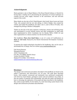 Acknowledgments

Much gratitude is due to Birgit Madsen of the Royal Danish Embassy in Nairobi for
having taken a leading role in documenting the experiences of various techniques of
creating low-cost water supply structures in the semi-desert, arid and semi-arid
regions of the world.

Many thanks are also due to Prof. Elijah Biamah, John Gould, Steen Larsen and Amin
Verje, who assisted with the text and editing, to Edwin Ondako who created the
website and loaded this handbook and others onto it, and to Oliver D’Cunha, who
managed the printing at Modern Lithographic.

Thanks are also due to the many engineers, technicians, artisans and self-help groups
who participated in several training courses and other assignments on small earth
dams implemented by ASAL Consultants Ltd. for Danida, SIDA, UNDP, EU and
other organisations in a dozen countries over the last three decades.

This handbook, Water from Small Dams, is one of a series of 8 publications on
Water in Arid Land, financed by the Danish International Development Assistance
(Danida).

To promote the simple technologies described in the handbooks, they can be read, or
downloaded free of charge, from our website www.waterforaridland.com .

Erik Nissen-Petersen
Managing Director
ASAL Consultants Ltd.
P.O. Box 739, 00606, Nairobi, Kenya
Tel/fax 254 (0)20 2710296
Mobile 0733 619066 / 0722 599144
asal@wananchi.com asalconsultants@yahoo.com




Disclaimer
The designs and construction procedures described in this handbook are based on the
author’s experiences and observations over 30 years. The earth dams described
herein, when properly constructed and maintained, have performed exceptionally
well. However, local climatic, geological, seismic and soil conditions vary widely, as
does the quality of materials and workmanship, and while the author and Danida are
keen to encourage the replication of the ponds and dams described in this handbook,
they cannot accept liability for the failure of a water harvesting system based on the
designs and construction procedures described here.




                                          3
 