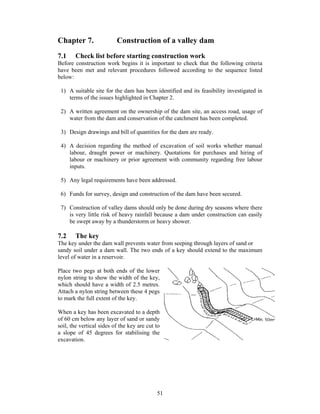 Chapter 7.                Construction of a valley dam
7.1    Check list before starting construction work
Before construction work begins it is important to check that the following criteria
have been met and relevant procedures followed according to the sequence listed
below:

 1) A suitable site for the dam has been identified and its feasibility investigated in
    terms of the issues highlighted in Chapter 2.

 2) A written agreement on the ownership of the dam site, an access road, usage of
    water from the dam and conservation of the catchment has been completed.

 3) Design drawings and bill of quantities for the dam are ready.

 4) A decision regarding the method of excavation of soil works whether manual
    labour, draught power or machinery. Quotations for purchases and hiring of
    labour or machinery or prior agreement with community regarding free labour
    inputs.

 5) Any legal requirements have been addressed.

 6) Funds for survey, design and construction of the dam have been secured.

 7) Construction of valley dams should only be done during dry seasons where there
    is very little risk of heavy rainfall because a dam under construction can easily
    be swept away by a thunderstorm or heavy shower.

7.2    The key
The key under the dam wall prevents water from seeping through layers of sand or
sandy soil under a dam wall. The two ends of a key should extend to the maximum
level of water in a reservoir.

Place two pegs at both ends of the lower
nylon string to show the width of the key,
which should have a width of 2.5 metres.
Attach a nylon string between these 4 pegs
to mark the full extent of the key.

When a key has been excavated to a depth
of 60 cm below any layer of sand or sandy
soil, the vertical sides of the key are cut to
a slope of 45 degrees for stabilising the
excavation.




                                            51
 