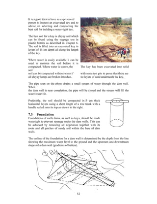 It is a good idea to have an experienced
person to inspect an excavated key and to
advise on selecting and compacting the
best soil for building a water-tight key.

The best soil for a key is clayey soil which
can be found using the seepage test in
plastic bottles as described in Chapter 6.
The soil is filled into an excavated key in
layers of 15 cm depth all along the length
of the key.

Where water is easily available it can be
used to moisten the soil before it is
compacted. Where water is scarce, the     The key has been excavated into solid
soil
soil can be compacted without water if    with some test pits to prove that there are
all clayey lumps are broken into dust.    no layers of sand underneath the key.

The pipe seen on the photo drains a small stream of water through the dam wall.
When
the dam wall is near completion, the pipe will be closed and the stream will fill the
water reservoir.

Preferably, the soil should be compacted in15 cm thick
horizontal layers using a short length of a tree trunk with a
handle nailed onto its top as shown to the right.

7.3    Foundation
Foundations of earth dams, as well as keys, should be made
watertight to prevent seepage under the dam walls. This can
be achieved by removing all vegetation together with its
roots and all patches of sandy soil within the base of dam
walls.

The outline of the foundation for a dam wall is determined by the depth from the line
showing the maximum water level to the ground and the upstream and downstream
slopes of a dam wall (gradients of batters).




                                          52
 