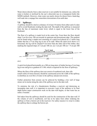 Water drawn directly from a dam reservoir is not suitable for domestic use, unless the
water is boiled, or sterilised by the sun’s ultraviolet rays in a transparent bottle (the
SODIS method). However, clean water can nearly always be drawn from a hand-dug
well sunk into a seepage line somewhere downstream of an earth dam.

7.5    Spillways
A spillway should be sited at a distance of at least 10 metres from either end of a dam
wall to avoid floodwater eroding the dam wall. The depth of the spillway is measured
from the line of maximum water level, which is equal to the lower line of the
freeboard.

The floor of a spillway is made level at the centre line. From there the floor should
slope 3 cm for every 100 cm towards its upstream and downstream edge. The gradient
can be found using a simple tool consisting of a spirit level placed on a 3 metre long
timber that has a 9 cm long leg at one of its ends. When the spirit level shows it is
horizontal, the leg will be situated 9 cm lower than the other end of the timber, thus
marking the required slope of 3 cm per 100 cm. (as 3 cm per 100 cm = 9 cm per 300




cm.)

A spirit level placed horizontally on a 300 cm long piece of timber having a 9 cm long
leg at one end gives a gradient of 3:100, which is required for the floor of spillways.

Where the floor of the spillway does not consist of weathered rock, then sills
(small walls) of stone-masonry should be constructed across the width of the spillway
to distribute an even flow of water in the spillway and prevent erosion.

Further protection from erosion can be achieved by building a low wall of large
stones set in mortar along the side of the spillway next to the dam wall.

To minimise the risk of a thunderstorm flooding a reservoir and destroying an
incomplete dam wall, it is important to excavate a part of the spillway to its final
depth before major construction work on the dam wall begins, so that water has an
outlet, if needed.

Soil taken from the spillways should be used for the construction of the dam wall. If
the volume of soil is insufficient, soil has to be taken from either widening the
spillway or from a borrow pit in the reservoir. For safety reasons it is wiser to widen
the spillway than to enlarge the borrow pit.




                                           54
 