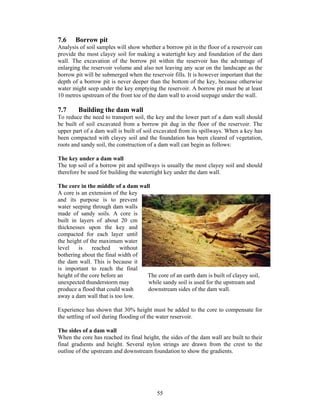 7.6    Borrow pit
Analysis of soil samples will show whether a borrow pit in the floor of a reservoir can
provide the most clayey soil for making a watertight key and foundation of the dam
wall. The excavation of the borrow pit within the reservoir has the advantage of
enlarging the reservoir volume and also not leaving any scar on the landscape as the
borrow pit will be submerged when the reservoir fills. It is however important that the
depth of a borrow pit is never deeper than the bottom of the key, because otherwise
water might seep under the key emptying the reservoir. A borrow pit must be at least
10 metres upstream of the front toe of the dam wall to avoid seepage under the wall.

7.7     Building the dam wall
To reduce the need to transport soil, the key and the lower part of a dam wall should
be built of soil excavated from a borrow pit dug in the floor of the reservoir. The
upper part of a dam wall is built of soil excavated from its spillways. When a key has
been compacted with clayey soil and the foundation has been cleared of vegetation,
roots and sandy soil, the construction of a dam wall can begin as follows:

The key under a dam wall
The top soil of a borrow pit and spillways is usually the most clayey soil and should
therefore be used for building the watertight key under the dam wall.

The core in the middle of a dam wall
A core is an extension of the key
and its purpose is to prevent
water seeping through dam walls
made of sandy soils. A core is
built in layers of about 20 cm
thicknesses upon the key and
compacted for each layer until
the height of the maximum water
level    is    reached     without
bothering about the final width of
the dam wall. This is because it
is important to reach the final
height of the core before an       The core of an earth dam is built of clayey soil,
unexpected thunderstorm may        while sandy soil is used for the upstream and
produce a flood that could wash    downstream sides of the dam wall.
away a dam wall that is too low.

Experience has shown that 30% height must be added to the core to compensate for
the settling of soil during flooding of the water reservoir.

The sides of a dam wall
When the core has reached its final height, the sides of the dam wall are built to their
final gradients and height. Several nylon strings are drawn from the crest to the
outline of the upstream and downstream foundation to show the gradients.




                                          55
 