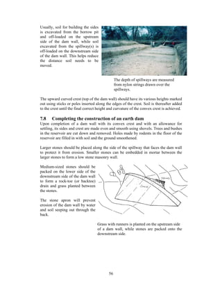 Usually, soil for building the sides
is excavated from the borrow pit
and off-loaded on the upstream
side of the dam wall, while soil
excavated from the spillway(s) is
off-loaded on the downstream side
of the dam wall. This helps reduce
the distance soil needs to be
moved.


                                                The depth of spillways are measured
                                                from nylon strings drawn over the
                                                spillways.

The upward curved crest (top of the dam wall) should have its various heights marked
out using sticks or poles inserted along the edges of the crest. Soil is thereafter added
to the crest until the final correct height and curvature of the convex crest is achieved.

7.8    Completing the construction of an earth dam
Upon completion of a dam wall with its convex crest and with an allowance for
settling, its sides and crest are made even and smooth using shovels. Trees and bushes
in the reservoir are cut down and removed. Holes made by rodents in the floor of the
reservoir are filled in with soil and the ground smoothened.

Larger stones should be placed along the side of the spillway that faces the dam wall
to protect it from erosion. Smaller stones can be embedded in mortar between the
larger stones to form a low stone masonry wall.

Medium-sized stones should be
packed on the lower side of the
downstream side of the dam wall
to form a rock-toe (or backtoe)
drain and grass planted between
the stones.

The stone apron will prevent
erosion of the dam wall by water
and soil seeping out through the
back.

                                    Grass with runners is planted on the upstream side
                                    of a dam wall, while stones are packed onto the
                                    downstream side.




                                           56
 