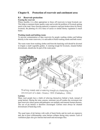 Chapter 8.         Protection of reservoir and catchment area
8.1    Reservoir protection
Fencing the reservoir
Where feasible, it is often appropriate to fence off reservoirs to keep livestock out.
This helps to maintain better quality water and avoids the problem of livestock getting
stuck in the mud. Since fencing material is expensive and gets broken down by thirsty
livestock, the planting of a live fence of cactus or similar thorny vegetation is much
better.

Washing stands and bathing rooms
To prevent contamination of dam reservoirs by people washing clothes and bathing
directly in the water reservoirs, it is advisable to build washing stands and bath rooms.

The waste water from washing clothes and from the hand-dug well should be diverted
to irrigate a small vegetable garden. A watering trough for livestock, situated further
downstream, should also be part of the water point.




Latrines
Many rural people have a habit of relieving themselves behind a bush, instead of
using latrines. During the rainy seasons, rainwater run-off washes the excrement into
dam reservoirs where germs and pathogens can multiply and transmit human diseases.
The use of pit latrines is therefore encouraged. Latrines must always be situated
downstream of hand-dug wells.


The usual types of pit latrines with walls of burnt bricks and tin roofs are expensive
and, due to poor craftsmanship, some latrines collapse during rainy seasons. Lack of
ventilation pipes also give latrines bad smell and encourages flies.


                                           57
 