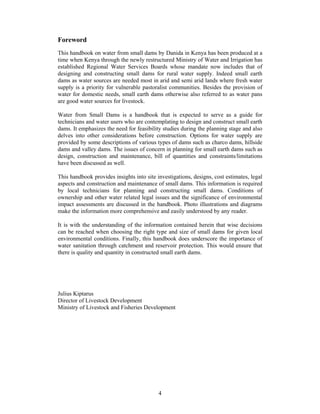 Foreword
This handbook on water from small dams by Danida in Kenya has been produced at a
time when Kenya through the newly restructured Ministry of Water and Irrigation has
established Regional Water Services Boards whose mandate now includes that of
designing and constructing small dams for rural water supply. Indeed small earth
dams as water sources are needed most in arid and semi arid lands where fresh water
supply is a priority for vulnerable pastoralist communities. Besides the provision of
water for domestic needs, small earth dams otherwise also referred to as water pans
are good water sources for livestock.

Water from Small Dams is a handbook that is expected to serve as a guide for
technicians and water users who are contemplating to design and construct small earth
dams. It emphasizes the need for feasibility studies during the planning stage and also
delves into other considerations before construction. Options for water supply are
provided by some descriptions of various types of dams such as charco dams, hillside
dams and valley dams. The issues of concern in planning for small earth dams such as
design, construction and maintenance, bill of quantities and constraints/limitations
have been discussed as well.

This handbook provides insights into site investigations, designs, cost estimates, legal
aspects and construction and maintenance of small dams. This information is required
by local technicians for planning and constructing small dams. Conditions of
ownership and other water related legal issues and the significance of environmental
impact assessments are discussed in the handbook. Photo illustrations and diagrams
make the information more comprehensive and easily understood by any reader.

It is with the understanding of the information contained herein that wise decisions
can be reached when choosing the right type and size of small dams for given local
environmental conditions. Finally, this handbook does underscore the importance of
water sanitation through catchment and reservoir protection. This would ensure that
there is quality and quantity in constructed small earth dams.




Julius Kiptarus
Director of Livestock Development
Ministry of Livestock and Fisheries Development




                                           4
 