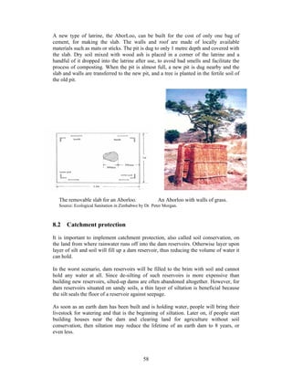 A new type of latrine, the AborLoo, can be built for the cost of only one bag of
cement, for making the slab. The walls and roof are made of locally available
materials such as mats or sticks. The pit is dug to only 1 metre depth and covered with
the slab. Dry soil mixed with wood ash is placed in a corner of the latrine and a
handful of it dropped into the latrine after use, to avoid bad smells and facilitate the
process of composting. When the pit is almost full, a new pit is dug nearby and the
slab and walls are transferred to the new pit, and a tree is planted in the fertile soil of
the old pit.




   The removable slab for an Aborloo.                 An Aborloo with walls of grass.
   Source: Ecological Sanitation in Zimbabwe by Dr. Peter Morgan.



8.2 Catchment protection

It is important to implement catchment protection, also called soil conservation, on
the land from where rainwater runs off into the dam reservoirs. Otherwise layer upon
layer of silt and soil will fill up a dam reservoir, thus reducing the volume of water it
can hold.

In the worst scenario, dam reservoirs will be filled to the brim with soil and cannot
hold any water at all. Since de-silting of such reservoirs is more expensive than
building new reservoirs, silted-up dams are often abandoned altogether. However, for
dam reservoirs situated on sandy soils, a thin layer of siltation is beneficial because
the silt seals the floor of a reservoir against seepage.

As soon as an earth dam has been built and is holding water, people will bring their
livestock for watering and that is the beginning of siltation. Later on, if people start
building houses near the dam and clearing land for agriculture without soil
conservation, then siltation may reduce the lifetime of an earth dam to 8 years, or
even less.




                                               58
 
