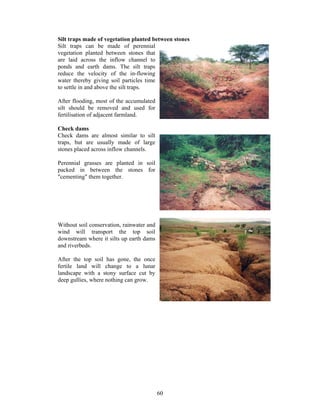 Silt traps made of vegetation planted between stones
Silt traps can be made of perennial
vegetation planted between stones that
are laid across the inflow channel to
ponds and earth dams. The silt traps
reduce the velocity of the in-flowing
water thereby giving soil particles time
to settle in and above the silt traps.

After flooding, most of the accumulated
silt should be removed and used for
fertilisation of adjacent farmland.

Check dams
Check dams are almost similar to silt
traps, but are usually made of large
stones placed across inflow channels.

Perennial grasses are planted in soil
packed in between the stones for
"cementing" them together.




Without soil conservation, rainwater and
wind will transport the top soil
downstream where it silts up earth dams
and riverbeds.

After the top soil has gone, the once
fertile land will change to a lunar
landscape with a stony surface cut by
deep gullies, where nothing can grow.




                                           60
 