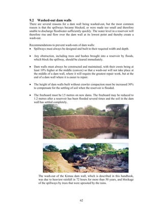 9.2 Washed-out dam walls
There are several reasons for a dam wall being washed-out, but the most common
reason is that the spillways became blocked, or were made too small and therefore
unable to discharge floodwater sufficiently quickly. The water level in a reservoir will
therefore rise and flow over the dam wall at its lowest point and thereby create a
wash-out.

Recommendations to prevent wash-outs of dam walls:
• Spillways must always be designed and built to their required width and depth.

•   Any obstruction, including trees and bushes brought into a reservoir by floods,
    which block the spillway, should be cleared immediately.

•   Dam walls must always be constructed and maintained, with their crests being at
    least 10% higher at the middle (convex) so that a wash-out will not take place at
    the middle of a dam wall, where it will require the greatest repair work, but at the
    end of a dam wall where it is easier to repair.

•   The height of dam walls built without crawler compaction must be increased 30%
    to compensate for the settling of soil when the reservoir is flooded.

•   The freeboard must be l.5 metres on new dams. The freeboard may be reduced to
    1.2 metres after a reservoir has been flooded several times and the soil in the dam
    wall has settled completely.




       The wash-out of the Kimuu dam wall, which is described in this handbook,
       was due to heaviest rainfall in 72 hours for more than 50 years, and blockage
       of the spillways by trees that were uprooted by the rains.




                                          62
 