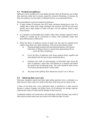 9.3 Washed-out spillways
Spillways can be washed-out to such depths that they drain all floodwater out of their
dam reservoirs either due to erosion caused by excessive floodwater, or because the
floor of a spillway was not made to withstand erosion, as recommended below.

Recommendations to prevent washed-out spillways:
• A huge volume of rainwater runs off a large catchment during heavy rains. If a
   smaller dam is built with a large catchment, the reservoir will fill up with water
   quickly and a huge surplus of water will pass over the spillway, where it may
   cause erosion.

•     It is therefore recommended that smaller valley dams (storage capacities below
      10,000 m3.) should not be constructed in valleys with catchments larger than
      about 400 hectares (1,000 acres).

•     Where the floors of spillways consist of sandy soil, they may be washed-out by
      surplus water from even small catchments. This can be prevented by either:
          a)     Planting drought-resistant and short perennial grasses with runners
                 (Star Grass or Kikuyu Grass) in contour lines spaced about 30 cm
                        across the floor of spillways.

         b)     Cover the floor of spillways with stones packed closely together and
                inter-planted with the type of grass mentioned above.

         c)     Construct low walls of stone-masonry as horizontal steps across the
                floor of spillways, where they will function as a staircase and reduce
                the speed of the overflowing water. The walls should be built in keys
                30 cm deep and spaced about 2 metres apart.

         d)     The slope of the spillway floor should not exceed 3 cm in 100 cm.


9.4      Silted-up dam reservoirs
Rainwater transports topsoil and other light surface particles from a catchment to a
dam reservoir where some of it settles to the floor of the reservoir as a layer of silt.

A layer of silt being only a few centimetres thick is beneficial to a dam reservoir
because it reduces seepage, but thicker layers of silt decrease the storage capacity,
reducing the volume of water and the lifespan of dam reservoir.

Catchments without soil conservation, and earth dams without silt traps, may result in
dam reservoirs that cannot store any water at all within less than 10 years.




                                          63
 