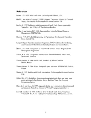 References
Brown, L.N. 1965. Small earth dams. University of California, USA.

Gould, J. and Nissen-Petersen. E. 1999. Rainwater Catchment Systems for Domestic
       Supply. Intermediate Technology Publications, London, UK.

Fowler, J. 1977 The Design and Construction of Small Earth Dams, Appropriate
      Technology Vol 3. No. 4, IT Publications, London.

Hatibu, N. and Mahoo, H.F. 2000. Rainwater Harvesting for Natural Resource
       Management. RELMA/Sida.

Hudson, N.W. 1975. Field Engineering for Agricultural Development. Clarendon
      Press, Oxford, UK.

Kenya-Belgium Water Development Programme. 1992. Guidelines for the design,
      construction and rehabilitation of small earth dams and pans in Kenya.
.
Mburu, C.N. 1995. Management of watershed & silt load. Kenya-Belgium Water
      Development Programme.

Nelson, K.D. 1985. Design and Construction of Small Earth Dams. Inkata Press,
      Melbourne, Australia.

Nissen-Petersen, E. 1990. Small Earth Dam built by Animal Traction.
       Danida, Kenya.

Nissen-Petersen, E. 2004. Water from ponds, pans and dams. RELMA/Sida, Nairobi,
       Kenya.

Norton, J. 1997. Building with Earth. Intermediate Technology Publications, London,
      U.K.

Orlate, M.J. 1995. Guidelines for community participation in dams and water pans
        construction and rehabilitation. Kenya- Belgium Water Development
        Programme, Kenya.

Shaw. D.N. and Rhod. M. 1977. A guide to design and construction of medium sized
      earth dams in Zimbabwe. Ministry of Water Development, Zimbabwe.

Smout I. and Shaw R. 1996. Technical Brief 48: Small Earth Dams, Waterlines,
      Volume 14, No. 4, p15-19, Intermediate Technology Publications, London.




                                        64
 