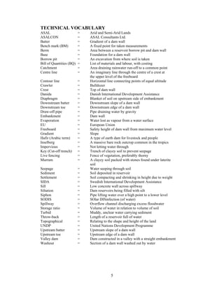 TECHNICAL VOCABULARY
ASAL                      =   Arid and Semi-Arid Lands
ASALCON                   =   ASAL Consultants Ltd.
Batter                    =   Gradient of a dam wall
Bench mark (BM)           =   A fixed point for taken measurements
Berm                      =   Area between a reservoir borrow pit and dam wall
Base                      =   Foundation for a dam wall
Borrow pit                =   An excavation from where soil is taken
Bill of Quantities (BQ)   =   List of materials and labour, with costing
Catchment                 =   Area draining rainwater run-off to a common point
Centre line               =   An imaginary line through the centre of a crest at
                              the upper level of the freeboard
Contour line              =   Horizontal line connecting points of equal altitude
Crawler                   =   Bulldozer
Crest                     =   Top of dam wall
Danida                    =   Danish International Development Assistance
Diaphragm                 =   Blanket of soil on upstream side of embankment
Downstream batter         =   Downstream slope of a dam wall
Downstream toe            =   Downstream edge of a dam wall
Draw-off pipe             =   Pipe draining water by gravity
Embankment                =   Dam wall
Evaporation               =   Water lost as vapour from a water surface
EU                        =   European Union
Freeboard                 =   Safety height of dam wall from maximum water level
Gradient                  =   Slope
Hafir (Arabic term)       =   A type of earth dam for livestock and people
Inselberg                 =   A massive bare rock outcrop common in the tropics
Impervious                =   Not letting water through
Key (Cut-off trench)      =   Trench of clayey soil to prevent seepage
Live fencing              =   Fence of vegetation, preferably thorny
Murram                    =   A clayey soil packed with stones found under laterite
                              soil
Seepage                   =   Water seeping through soil
Sediment                  =   Soil deposited in reservoir
Settlement                =   Soil compacting and shrinking in height due to weight
SIDA                      =   Swedish International Development Assistance
Sill                      =   Low concrete wall across spillway
Siltation                 =   Dam reservoirs being filled with silt
Siphon                    =   Pipe lifting water over a high point to a lower level
SODIS                     =   SOlar DISinfection (of water)
Spillway                  =   Overflow channel discharging excess floodwater
Storage ratio             =   Volume of water in relation to volume of soil
Turbid                    =   Muddy, unclear water carrying sediment
Throw-back                =   Length of a reservoir full of water
Topographical             =   Relating to the shape and height of the land
UNDP                      =   United Nations Development Programme
Upstream batter           =   Upstream slope of a dam wall
Upstream toe              =   Upstream edge of a dam wall
Valley dam                =   Dam constructed in a valley with a straight embankment
Washout                   =   Section of a dam wall washed out by water




                                           5
 