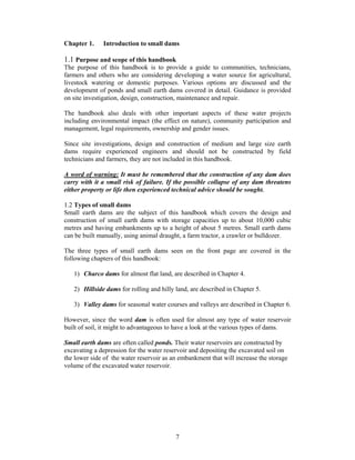 Chapter 1.    Introduction to small dams

1.1 Purpose and scope of this handbook
The purpose of this handbook is to provide a guide to communities, technicians,
farmers and others who are considering developing a water source for agricultural,
livestock watering or domestic purposes. Various options are discussed and the
development of ponds and small earth dams covered in detail. Guidance is provided
on site investigation, design, construction, maintenance and repair.

The handbook also deals with other important aspects of these water projects
including environmental impact (the effect on nature), community participation and
management, legal requirements, ownership and gender issues.

Since site investigations, design and construction of medium and large size earth
dams require experienced engineers and should not be constructed by field
technicians and farmers, they are not included in this handbook.

A word of warning: It must be remembered that the construction of any dam does
carry with it a small risk of failure. If the possible collapse of any dam threatens
either property or life then experienced technical advice should be sought.

1.2 Types of small dams
Small earth dams are the subject of this handbook which covers the design and
construction of small earth dams with storage capacities up to about 10,000 cubic
metres and having embankments up to a height of about 5 metres. Small earth dams
can be built manually, using animal draught, a farm tractor, a crawler or bulldozer.

The three types of small earth dams seen on the front page are covered in the
following chapters of this handbook:

   1) Charco dams for almost flat land, are described in Chapter 4.

   2) Hillside dams for rolling and hilly land, are described in Chapter 5.

   3) Valley dams for seasonal water courses and valleys are described in Chapter 6.

However, since the word dam is often used for almost any type of water reservoir
built of soil, it might to advantageous to have a look at the various types of dams.

Small earth dams are often called ponds. Their water reservoirs are constructed by
excavating a depression for the water reservoir and depositing the excavated soil on
the lower side of the water reservoir as an embankment that will increase the storage
volume of the excavated water reservoir.




                                          7
 