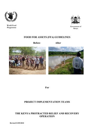World Food
                                                       Government of
Programme                                                 Kenya




                    FOOD FOR ASSETS (FFA) GUIDELINES

                             Before         After




                                      For




                        PROJECT IMPLEMENTATION TEAMS



         THE KENYA PROTRACTED RELIEF AND RECOVERY
                        OPERATION

   Revised 21/05/2010
 