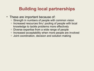Building local partnerships These are important because of: Strength in numbers of people with common vision Increased resources thru’ pooling of people with local knowledge to tackle problems more effectively Diverse expertise from a wide range of people  Increased acceptability when more people are involved Joint coordination, decision and solution making  