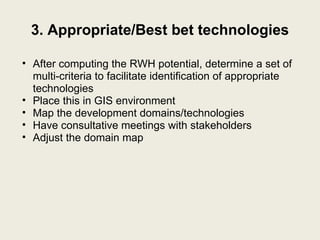 3. Appropriate/Best bet technologies After computing the RWH potential, determine a set of multi-criteria to facilitate identification of appropriate technologies Place this in GIS environment Map the development domains/technologies Have consultative meetings with stakeholders Adjust the domain map 