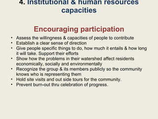 Encouraging participation Assess the willingness & capacities of people to contribute Establish a clear sense of direction Give people specific things to do, how much it entails & how long it will take. Support their efforts Show how the problems in their watershed affect residents economically, socially and environmentally Recognize the group & its members publicly so the community knows who is representing them Hold site visits and out side tours for the community. Prevent burn-out thru celebration of progress. 4.  Institutional & human resources capacities 