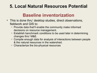 Baseline inventorization This is done thru’ desktop studies, direct observations, fieldwork and GIS to: Provide data that’ll enable the community make informed decisions on resource management. Establish benchmark conditions to be used later in determining changes thro’ M&E. Compile enough data for analysis of interactions between people & the natural resources in the watershed. Characterize the bio-physical resources 5. Local Natural Resources Potential 