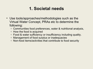 1. Societal needs Use tools/approaches/methodologies such as the Virtual Water Concept, PRAs etc to determine the following: Communities food preferences, water & nutritional analysis, How the food is acquired Food & water sufficiency or insufficiency including quality. Management of food surplus or inadequacies Non-food items/activities that contribute to food security 