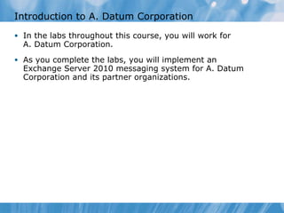 In the labs throughout this course, you will work for  A. Datum Corporation. As you complete the labs, you will implement an Exchange Server 2010 messaging system for A. Datum Corporation and its partner organizations. Introduction to A. Datum Corporation 