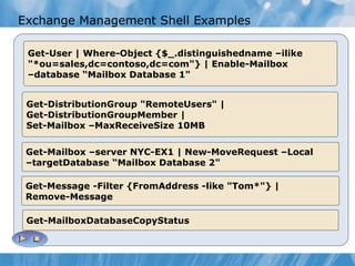 Exchange Management Shell Examples Get-User | Where-Object {$_.distinguishedname –ilike "*ou=sales,dc=contoso,dc=com"} | Enable-Mailbox  –database “Mailbox Database 1" Get-DistributionGroup "RemoteUsers" | Get-DistributionGroupMember | Set-Mailbox –MaxReceiveSize 10MB Get-Mailbox –server NYC-EX1 | New-MoveRequest –Local –targetDatabase “Mailbox Database 2" Get-Message -Filter {FromAddress -like "Tom*"} | Remove-Message Get-MailboxDatabaseCopyStatus 
