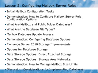 Lesson 2: Configuring Mailbox Server Roles Initial Mailbox Configuration Tasks  Demonstration: How to Configure Mailbox Server Role Configuration Options What Are Mailbox and Public Folder Databases? What Are the Database File Types? Mailbox Database Update Process Demonstration: Configuring Database Options Exchange Server 2010 Storage Improvements Options for Database Storage Data Storage Options: Direct Attached Storage Data Storage Options: Storage Area Networks Demonstration: How to Manage Mailbox Size Limits Discussion: Considerations for Implementing Databases 