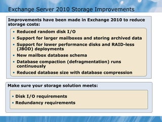 Exchange Server 2010 Storage Improvements Improvements have been made in Exchange 2010 to reduce storage costs: Make sure your storage solution meets: Disk I/O requirements Redundancy requirements Reduced random disk I/O Support for larger mailboxes and storing archived data Support for lower performance disks and RAID-less (JBOD) deployments New mailbox database schema Database compaction (defragmentation) runs continuously Reduced database size with database compression 