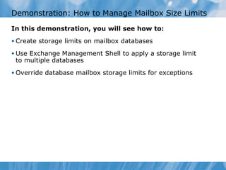 Demonstration: How to Manage Mailbox Size Limits In this demonstration, you will see how to: Create storage limits on mailbox databases Use Exchange Management Shell to apply a storage limit to multiple databases Override database mailbox storage limits for exceptions 