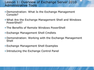 Lesson 1: Overview of Exchange Server 2010 Administrative Tools Demonstration: What Is the Exchange Management Console?  What Are the Exchange Management Shell and Windows PowerShell? The Benefits of Remote Windows PowerShell Exchange Management Shell Cmdlets Demonstration: Working with the Exchange Management Shell Exchange Management Shell Examples Introducing the Exchange Control Panel  
