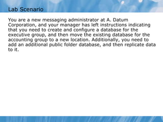 Lab Scenario You are a new messaging administrator at A. Datum Corporation, and your manager has left instructions indicating that you need to create and configure a database for the executive group, and then move the existing database for the accounting group to a new location. Additionally, you need to add an additional public folder database, and then replicate data to it.  