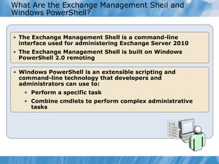 What Are the Exchange Management Shell and Windows PowerShell? The Exchange Management Shell is a command-line interface used for administering Exchange Server 2010 The Exchange Management Shell is built on Windows PowerShell 2.0 remoting Windows PowerShell is an extensible scripting and command-line technology that developers and administrators can use to: Perform a specific task Combine cmdlets to perform complex administrative tasks 