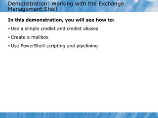 Demonstration: Working with the Exchange Management Shell In this demonstration, you will see how to: Use a simple cmdlet and cmdlet aliases Create a mailbox Use PowerShell scripting and pipelining 