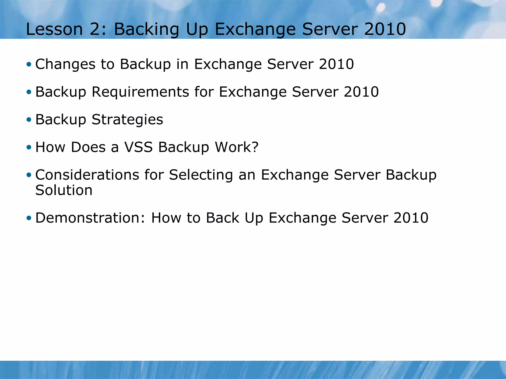 Lesson 2: Backing Up Exchange Server 2010 Changes to Backup in Exchange Server 2010 Backup Requirements for Exchange Server 2010 Backup Strategies  How Does a VSS Backup Work?  Considerations for Selecting an Exchange Server Backup Solution  Demonstration: How to Back Up Exchange Server 2010 