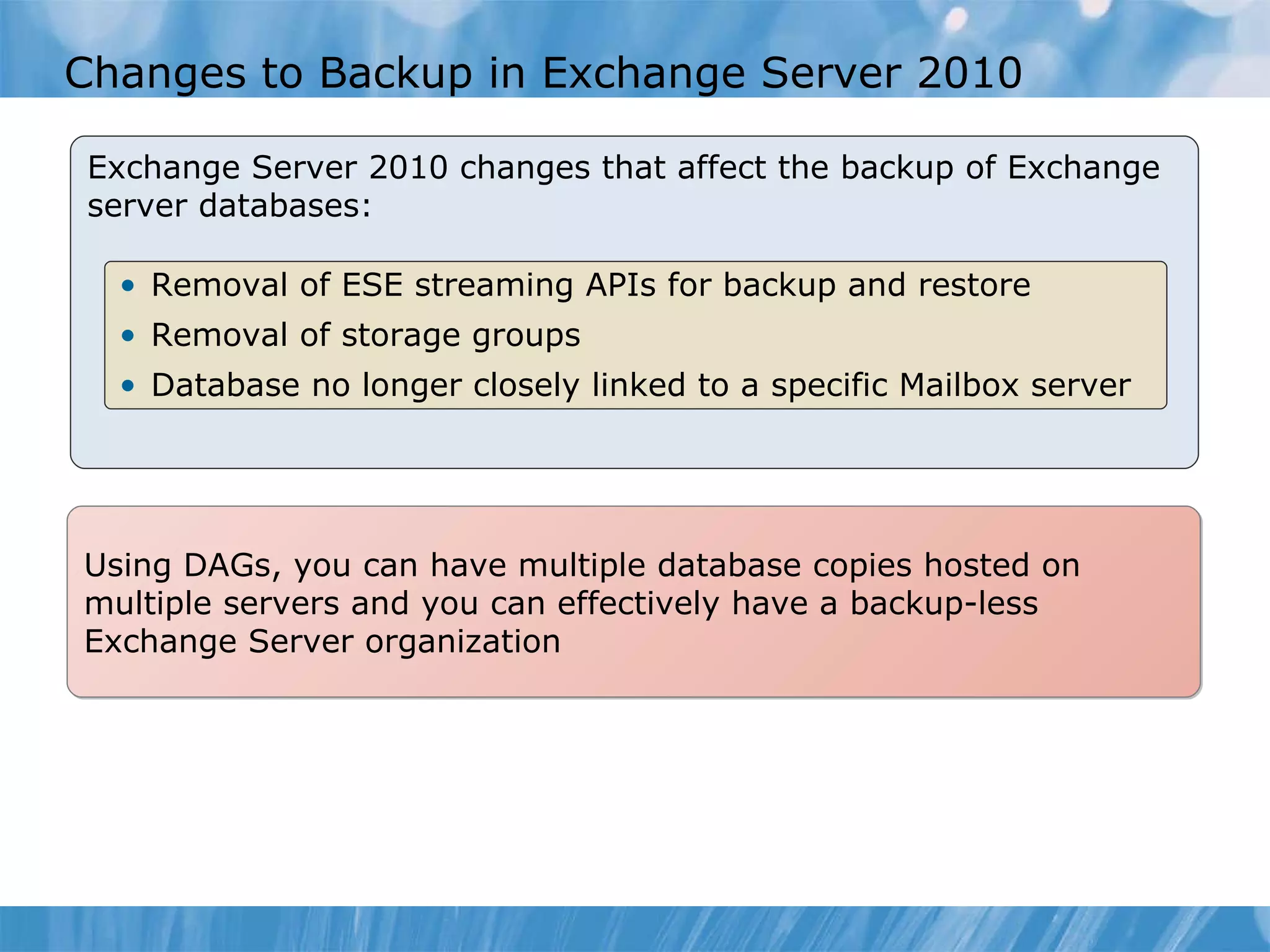 Changes to Backup in Exchange Server 2010  Exchange Server 2010 changes that affect the backup of Exchange server databases:  Removal of ESE streaming APIs for backup and restore Removal of storage groups  Database no longer closely linked to a specific Mailbox server  Using DAGs, you can have multiple database copies hosted on multiple servers and you can effectively have a backup-less Exchange Server organization  