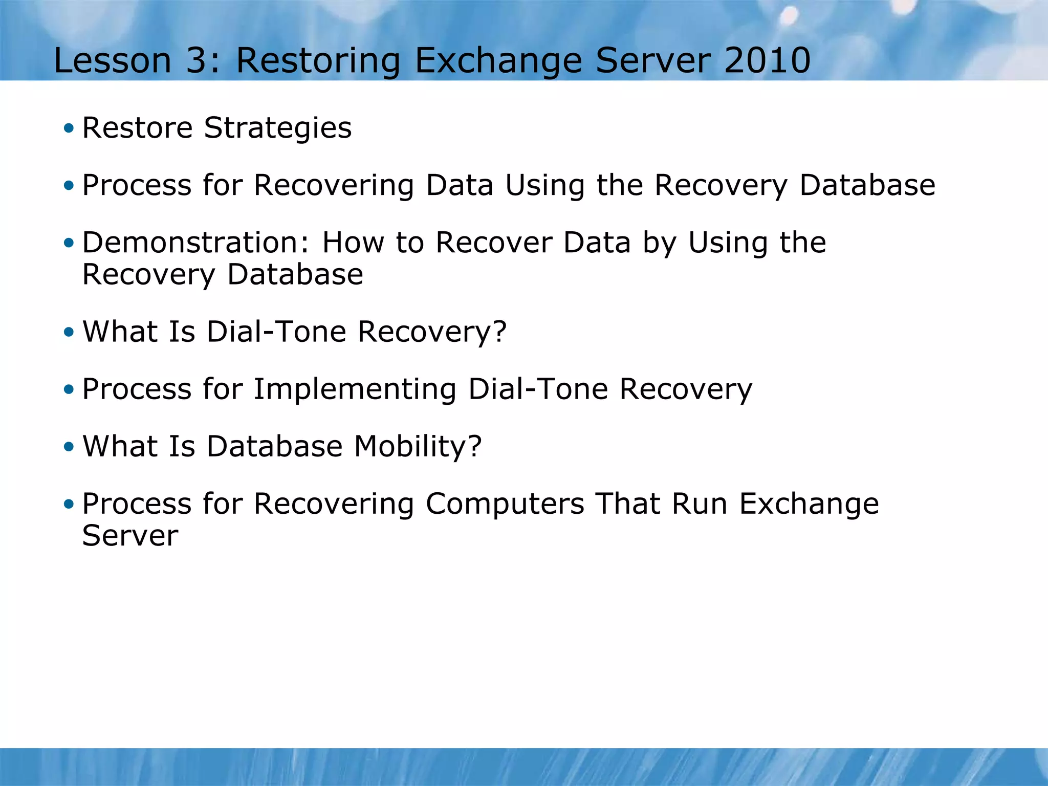 Lesson 3: Restoring Exchange Server 2010 Restore Strategies Process for Recovering Data Using the Recovery Database Demonstration: How to Recover Data by Using the Recovery Database What Is Dial-Tone Recovery? Process for Implementing Dial-Tone Recovery What Is Database Mobility? Process for Recovering Computers That Run Exchange Server 