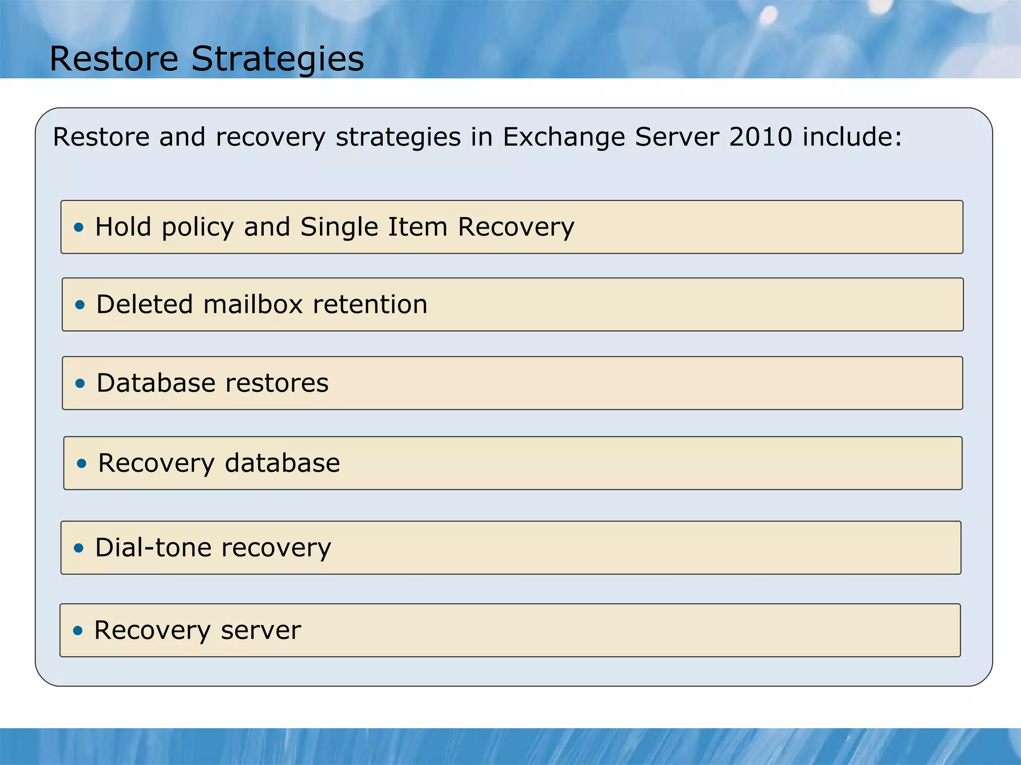 Restore Strategies Restore and recovery strategies in Exchange Server 2010 include: Hold policy and Single Item Recovery  Deleted mailbox retention Recovery database Dial-tone recovery Recovery server  Database restores  