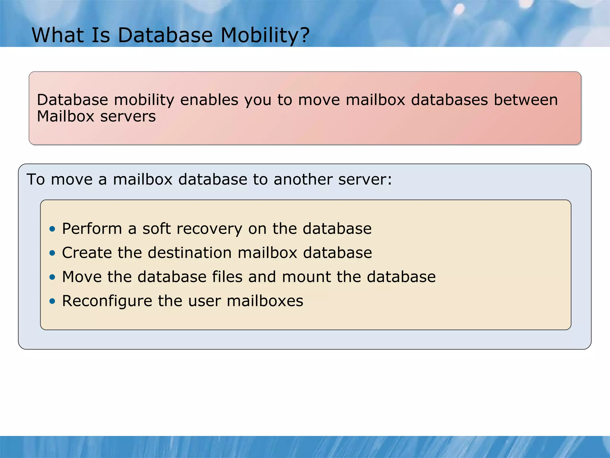 What Is Database Mobility? To move a mailbox database to another server: Perform a soft recovery on the database  Create the destination mailbox database Move the database files and mount the database Reconfigure the user mailboxes Database mobility enables you to move mailbox databases between Mailbox servers 